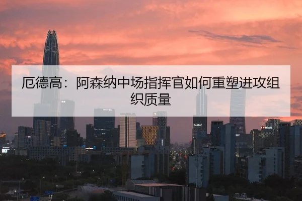 厄德高：阿森纳中场指挥官如何重塑进攻组织质量