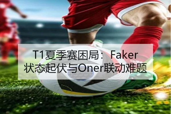 T1夏季赛困局：Faker状态起伏与Oner联动难题