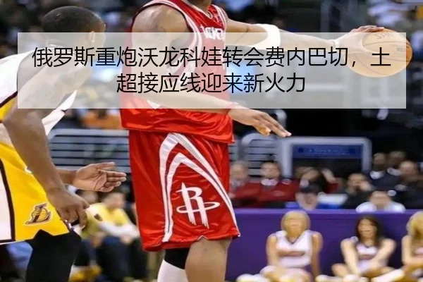 俄罗斯重炮沃龙科娃转会费内巴切，土超接应线迎来新火力