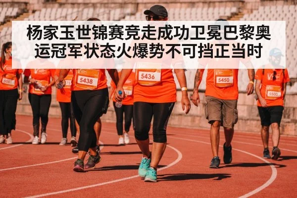 杨家玉世锦赛竞走成功卫冕巴黎奥运冠军状态火爆势不可挡正当时