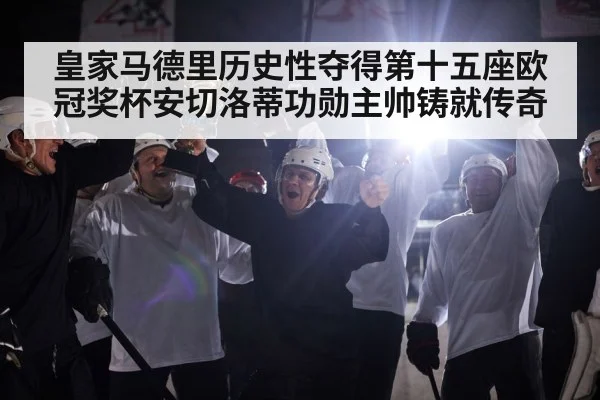 皇家马德里历史性夺得第十五座欧冠奖杯安切洛蒂功勋主帅铸就传奇