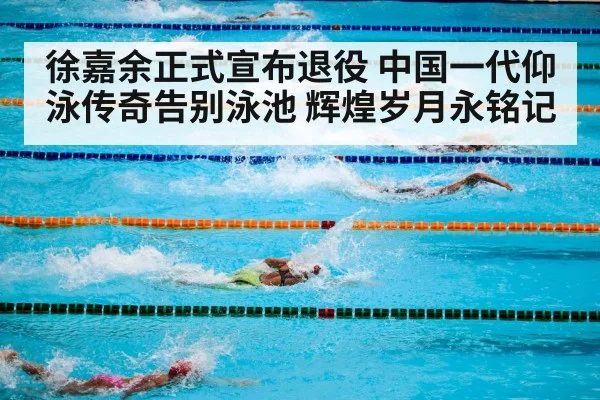 徐嘉余正式宣布退役 中国一代仰泳传奇告别泳池 辉煌岁月永铭记