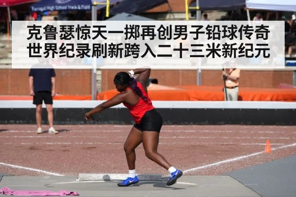 克鲁瑟惊天一掷再创男子铅球传奇 世界纪录刷新跨入二十三米新纪元